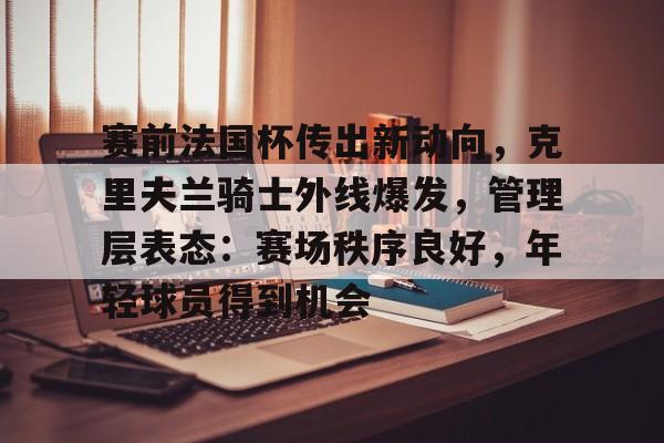 3377体育-赛前法国杯传出新动向，克里夫兰骑士外线爆发，管理层表态：赛场秩序良好，年轻球员得到机会