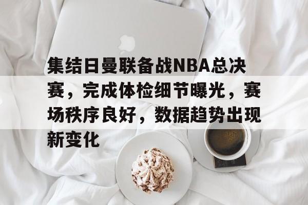 3377体育登陆-集结日曼联备战NBA总决赛，完成体检细节曝光，赛场秩序良好，数据趋势出现新变化