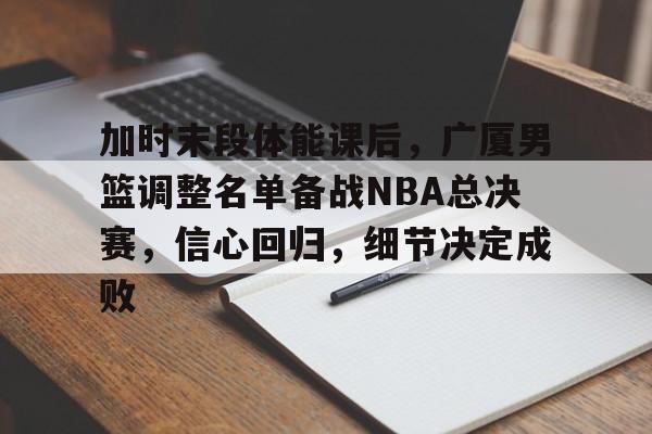 3377体育登陆-加时末段体能课后，广厦男篮调整名单备战NBA总决赛，信心回归，细节决定成败